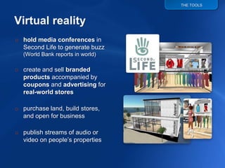 THE TOOLS




o hold media conferences in
  Second Life to generate buzz
  (World Bank reports in world)

o create and sell branded
  products accompanied by
  coupons and advertising for
  real-world stores

o purchase land, build stores,
  and open for business

o publish streams of audio or
  video on people‟s properties
 