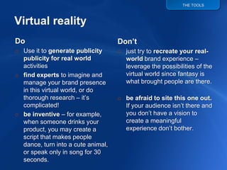 THE TOOLS




                                    Don’t
Do
o Use it to generate publicity      o just try to recreate your real-
                                      world brand experience –
  publicity for real world
  activities                          leverage the possibilities of the
                                      virtual world since fantasy is
o find experts to imagine and
                                      what brought people are there.
  manage your brand presence
  in this virtual world, or do
  thorough research – it‟s          o be afraid to site this one out.
                                      If your audience isn‟t there and
  complicated!
                                      you don‟t have a vision to
o be inventive – for example,
                                      create a meaningful
  when someone drinks your
                                      experience don‟t bother.
  product, you may create a
  script that makes people
  dance, turn into a cute animal,
  or speak only in song for 30
  seconds.
 