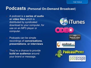 THE TOOLS




o A podcast is a series of audio
  or video files which is
  distributed by syndicated
  download to your computer, for
  use on an MP3 player or
  computer.

o Podcasts can be simple
  recordings of conversations,
  presentations, or interviews

o They‟re a chance to provide
  build an audience around
  your brand or message.
 