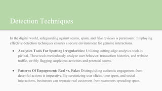 Detection Techniques
In the digital world, safeguarding against scams, spam, and fake reviews is paramount. Employing
effective detection techniques ensures a secure environment for genuine interactions.
● Analytics Tools For Spotting Irregularities: Utilizing cutting-edge analytics tools is
pivotal. These tools meticulously analyze user behavior, transaction histories, and website
traffic, swiftly flagging suspicious activities and potential scams.
● Patterns Of Engagement: Real vs. Fake: Distinguishing authentic engagement from
deceitful actions is imperative. By scrutinizing user clicks, time spent, and social
interactions, businesses can separate real customers from scammers spreading spam.
 