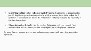 ● Identifying Sudden Spikes In Engagement: Detecting abrupt surges in engagement is
crucial. Legitimate growth occurs gradually, while scams opt for artificial spikes. Swift
responses to such anomalies ensure the protection of authentic users and the credibility of
platform interactions.
● Check Account Activity: Review the profiles that engage with your content. Fake
accounts often have no profile pictures, limited posts, or overly generic comments.
By using these techniques, you can spot and stop engagement fraud, protecting your online
reputation.
 