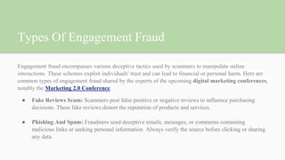 Types Of Engagement Fraud
Engagement fraud encompasses various deceptive tactics used by scammers to manipulate online
interactions. These schemes exploit individuals' trust and can lead to financial or personal harm. Here are
common types of engagement fraud shared by the experts of the upcoming digital marketing conferences,
notably the Marketing 2.0 Conference.
● Fake Reviews Scam: Scammers post false positive or negative reviews to influence purchasing
decisions. These fake reviews distort the reputation of products and services.
● Phishing And Spam: Fraudsters send deceptive emails, messages, or comments containing
malicious links or seeking personal information. Always verify the source before clicking or sharing
any data.
 