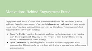 Motivations Behind Engagement Fraud
Engagement fraud, a form of online scam, involves the creation of fake interactions to appear
legitimate. According to the experts of various global marketing conference, this tactic aims to
exploit people's trust and manipulate them into believing false claims. The motivations behind
engagement fraud vary widely, including:
● Scam For Profit: Fraudsters deceive individuals into purchasing products or services that
don't deliver as promised. They may use fake reviews to boost their credibility, enticing
victims to spend money on subpar offerings.
● Spam Generation: By appearing genuine, scammers attract user engagement, which
generates data. This data can be harvested and sold, leading to increased spam and unwanted
communications.
 