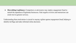 ● Discrediting Legitimacy: Competitors or adversaries may employ engagement fraud to
tarnish the reputation of legitimate businesses. Fake negative reviews and interactions can
erode trust in genuine services.
Understanding these motivations is crucial in staying vigilant against engagement fraud, helping to
identify red flags and make informed online decisions.
 