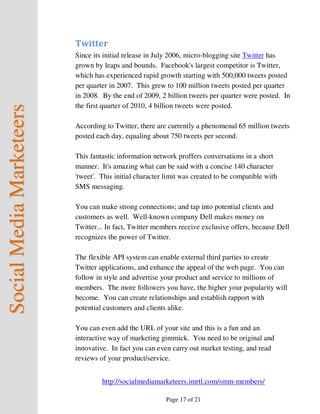 Twitter
                          Since its initial release in July 2006, micro-blogging site Twitter has
                          grown by leaps and bounds. Facebook's largest competitor is Twitter,
                          which has experienced rapid growth starting with 500,000 tweets posted
                          per quarter in 2007. This grew to 100 million tweets posted per quarter
                          in 2008. By the end of 2009, 2 billion tweets per quarter were posted. In
                          the first quarter of 2010, 4 billion tweets were posted.
Social Media Marketeers



                          According to Twitter, there are currently a phenomenal 65 million tweets
                          posted each day, equaling about 750 tweets per second.

                          This fantastic information network proffers conversations in a short
                          manner. It's amazing what can be said with a concise 140 character
                          'tweet'. This initial character limit was created to be compatible with
                          SMS messaging.

                          You can make strong connections; and tap into potential clients and
                          customers as well. Well-known company Dell makes money on
                          Twitter... In fact, Twitter members receive exclusive offers, because Dell
                          recognizes the power of Twitter.

                          The flexible API system can enable external third parties to create
                          Twitter applications, and enhance the appeal of the web page. You can
                          follow in style and advertise your product and service to millions of
                          members. The more followers you have, the higher your popularity will
                          become. You can create relationships and establish rapport with
                          potential customers and clients alike.

                          You can even add the URL of your site and this is a fun and an
                          interactive way of marketing gimmick. You need to be original and
                          innovative. In fact you can even carry out market testing, and read
                          reviews of your product/service.


                                   http://socialmediamarketeers.imrtl.com/smm-members/

                                                         Page 17 of 21
 