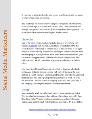 If you want to advertise locally, you can set your location, and see trends
                          of what is happening around you.

                          You can forget costly newspapers and glossy magazine advertisements,
                          as the current rage is to market via Twitter tweets. You can tweet and
                          manage your product and even establish a large fan following as well. It
Social Media Marketeers



                          is one of the best ways to establish your product online.


                          LinkedIn
                          One of the most professional and popular business networking sites
                          online is LinkedIn with 70 million members. Founded in 2002, this
                          social business community is an ideal place to make a move in the right
                          direction by establishing relevant and meaningful connections with other
                          business people. Once you have made these important connections, you
                          can search out opportunities, find out information, stay in touch with
                          colleagues and friends, and effectively brand your business with little
                          effort.

                          Like most Social Media Marketing sites, it's free to create a LinkedIn
                          profile, and linking it to your existing web site will increase the page
                          ranking in search engines. Company profiles are a powerful research tool
                          that helps you find and explore potential companies to work for or do
                          business with. Profiles feature a company overview, who you know at
                          the company, and unique data from the LinkedIn network.


                          Orkut
                          You can easily reach out millions of viewers by advertising on Orkut.
                          This social online community has millions of members, especially from
                          Brazil and India. You can create community pages, share videos and
                          pictures, and keep in touch with friends and associates. It's a good place


                                   http://socialmediamarketeers.imrtl.com/smm-members/

                                                         Page 18 of 21
 