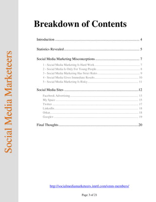 Breakdown of Contents
                          Introduction ............................................................................................ 4

                          Statistics Revealed .................................................................................. 5
Social Media Marketeers



                          Social Media Marketing Misconceptions ................................................ 7
                                1 - Social Media Marketing Is Hard Work ......................................................... 7
                                2 - Social Media Is Only For Young People ....................................................... 8
                                3 - Social Media Marketing Has Strict Rules ..................................................... 9
                                4 - Social Media Gives Immediate Results....................................................... 10
                                5 - Social Media Marketing Is Risky................................................................ 11

                          Social Media Sites .................................................................................12
                                Facebook Advertising ...................................................................................... 13
                                My Space ........................................................................................................ 15
                                Twitter ............................................................................................................ 17
                                LinkedIn.......................................................................................................... 18
                                Orkut ............................................................................................................... 18
                                Google+ .......................................................................................................... 19

                          Final Thoughts .......................................................................................20




                                        http://socialmediamarketeers.imrtl.com/smm-members/

                                                                               Page 3 of 21
 