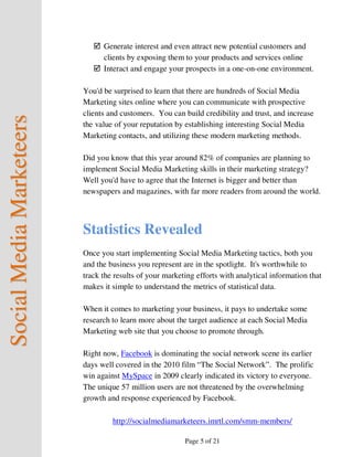 Generate interest and even attract new potential customers and
                                clients by exposing them to your products and services online
                                Interact and engage your prospects in a one-on-one environment.

                          You'd be surprised to learn that there are hundreds of Social Media
                          Marketing sites online where you can communicate with prospective
                          clients and customers. You can build credibility and trust, and increase
Social Media Marketeers



                          the value of your reputation by establishing interesting Social Media
                          Marketing contacts, and utilizing these modern marketing methods.

                          Did you know that this year around 82% of companies are planning to
                          implement Social Media Marketing skills in their marketing strategy?
                          Well you'd have to agree that the Internet is bigger and better than
                          newspapers and magazines, with far more readers from around the world.




                          Statistics Revealed
                          Once you start implementing Social Media Marketing tactics, both you
                          and the business you represent are in the spotlight. It's worthwhile to
                          track the results of your marketing efforts with analytical information that
                          makes it simple to understand the metrics of statistical data.

                          When it comes to marketing your business, it pays to undertake some
                          research to learn more about the target audience at each Social Media
                          Marketing web site that you choose to promote through.

                          Right now, Facebook is dominating the social network scene its earlier
                          days well covered in the 2010 film “The Social Network”. The prolific
                          win against MySpace in 2009 clearly indicated its victory to everyone.
                          The unique 57 million users are not threatened by the overwhelming
                          growth and response experienced by Facebook.

                                   http://socialmediamarketeers.imrtl.com/smm-members/

                                                          Page 5 of 21
 