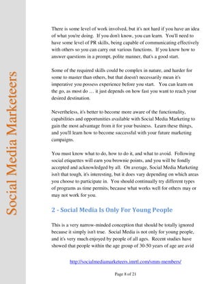 There is some level of work involved, but it's not hard if you have an idea
                          of what you're doing. If you don't know, you can learn. You'll need to
                          have some level of PR skills, being capable of communicating effectively
                          with others so you can carry out various functions. If you know how to
                          answer questions in a prompt, polite manner, that's a good start.

                          Some of the required skills could be complex in nature, and harder for
Social Media Marketeers



                          some to master than others, but that doesn't necessarily mean it's
                          imperative you possess experience before you start. You can learn on
                          the go, as most do … it just depends on how fast you want to reach your
                          desired destination.

                          Nevertheless, it's better to become more aware of the functionality,
                          capabilities and opportunities available with Social Media Marketing to
                          gain the most advantage from it for your business. Learn these things,
                          and you'll learn how to become successful with your future marketing
                          campaigns.

                          You must know what to do, how to do it, and what to avoid. Following
                          social etiquettes will earn you brownie points, and you will be fondly
                          accepted and acknowledged by all. On average, Social Media Marketing
                          isn't that tough, it's interesting, but it does vary depending on which areas
                          you choose to participate in. You should continually try different types
                          of programs as time permits, because what works well for others may or
                          may not work for you.


                          2 - Social Media Is Only For Young People

                          This is a very narrow-minded conception that should be totally ignored
                          because it simply isn't true. Social Media is not only for young people,
                          and it's very much enjoyed by people of all ages. Recent studies have
                          showed that people within the age group of 30-50 years of age are avid


                                   http://socialmediamarketeers.imrtl.com/smm-members/

                                                           Page 8 of 21
 