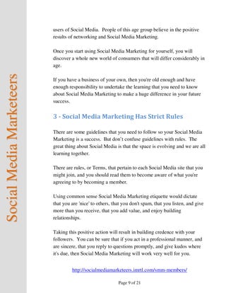 users of Social Media. People of this age group believe in the positive
                          results of networking and Social Media Marketing.

                          Once you start using Social Media Marketing for yourself, you will
                          discover a whole new world of consumers that will differ considerably in
                          age.
Social Media Marketeers



                          If you have a business of your own, then you're old enough and have
                          enough responsibility to undertake the learning that you need to know
                          about Social Media Marketing to make a huge difference in your future
                          success.


                          3 - Social Media Marketing Has Strict Rules

                          There are some guidelines that you need to follow so your Social Media
                          Marketing is a success. But don’t confuse guidelines with rules. The
                          great thing about Social Media is that the space is evolving and we are all
                          learning together.

                          There are rules, or Terms, that pertain to each Social Media site that you
                          might join, and you should read them to become aware of what you're
                          agreeing to by becoming a member.

                          Using common sense Social Media Marketing etiquette would dictate
                          that you are 'nice' to others, that you don't spam, that you listen, and give
                          more than you receive, that you add value, and enjoy building
                          relationships.

                          Taking this positive action will result in building credence with your
                          followers. You can be sure that if you act in a professional manner, and
                          are sincere, that you reply to questions promptly, and give kudos where
                          it's due, then Social Media Marketing will work very well for you.


                                   http://socialmediamarketeers.imrtl.com/smm-members/

                                                           Page 9 of 21
 