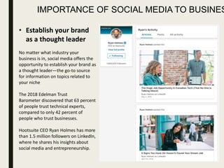 IMPORTANCE OF SOCIAL MEDIA TO BUSINES
• Establish your brand
as a thought leader
No matter what industry your
business is in, social media offers the
opportunity to establish your brand as
a thought leader—the go-to source
for information on topics related to
your niche
The 2018 Edelman Trust
Barometer discovered that 63 percent
of people trust technical experts,
compared to only 42 percent of
people who trust businesses.
Hootsuite CEO Ryan Holmes has more
than 1.5 million followers on LinkedIn,
where he shares his insights about
social media and entrepreneurship.
 