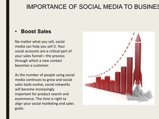 IMPORTANCE OF SOCIAL MEDIA TO BUSINES
• Boost Sales
No matter what you sell, social
media can help you sell it. Your
social accounts are a critical part of
your sales funnel—the process
through which a new contact
becomes a customer.
As the number of people using social
media continues to grow and social
sales tools evolve, social networks
will become increasingly
important for product search and
ecommerce. The time is right to
align your social marketing and sales
goals.
 