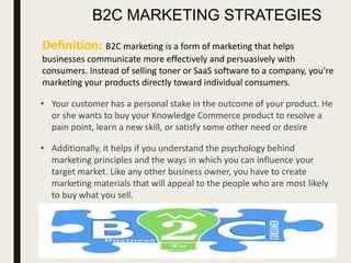 B2C MARKETING STRATEGIES
Definition: B2C marketing is a form of marketing that helps
businesses communicate more effectively and persuasively with
consumers. Instead of selling toner or SaaS software to a company, you’re
marketing your products directly toward individual consumers.
• Your customer has a personal stake in the outcome of your product. He
or she wants to buy your Knowledge Commerce product to resolve a
pain point, learn a new skill, or satisfy some other need or desire
• Additionally, it helps if you understand the psychology behind
marketing principles and the ways in which you can influence your
target market. Like any other business owner, you have to create
marketing materials that will appeal to the people who are most likely
to buy what you sell.
 