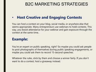 B2C MARKETING STRATEGIES
• Host Creative and Engaging Contests
You can host a contest on your blog, social media, or anywhere else that
seems appropriate. Many entrepreneurs use webinars to hold contests. This
way, you boost attendance for your webinar and gain exposure through the
contest at the same time..
Example:
You’re an expert on public speaking, right? So maybe you could ask people
to post photographs of themselves during public speaking engagements, or
maybe you could ask them to record 15-second speeches.
Whatever the rules, stick by them and choose a winner fairly. If you don’t
want to do a contest, host a giveaway instead.
 