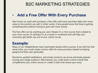 B2C MARKETING STRATEGIES
• Add a Free Offer With Every Purchase
Also known as a gift with purchase, a free offer with every purchase adds even more
value to the product you sell. In other words, it lets people know that they’re getting
something extra without having to part with more money
The free offer can be anything you want. Maybe it’s a mini-course that’s related to
your main course. Or perhaps it’s an e-book or workbook that will help your
customers get better use out of your online course.
Example:
Many of our #KajabiHeroes teach spirituality-based online courses. If you fall into that
same niche, you could create a bonus offer for every purchase related to helping
people find their own spirituality.
Devotions, guided meditations, and similar products can prove extremely popular
among your target audience. Alternatively, you could share a short e-book that
complements your online course or create a video that shares your story.
 