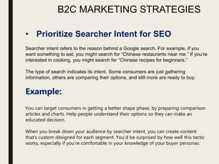 B2C MARKETING STRATEGIES
• Prioritize Searcher Intent for SEO
Searcher intent refers to the reason behind a Google search. For example, if you
want something to eat, you might search for “Chinese restaurants near me.” If you’re
interested in cooking, you might search for “Chinese recipes for beginners.”
The type of search indicates its intent. Some consumers are just gathering
information, others are comparing their options, and still more are ready to buy.
Example:
You can target consumers in getting a better shape phase, by preparing comparison
articles and charts. Help people understand their options so they can make an
educated decision.
When you break down your audience by searcher intent, you can create content
that’s custom designed for each segment. You’d be surprised by how well this tactic
works, especially if you’re comfortable in your knowledge of your buyer personas.
 