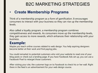 B2C MARKETING STRATEGIES
• Create Membership Programs
Think of a membership program as a form of gamification. It encourages
consumers to interact with your business so they can rise up the membership
levels.
Also called a loyalty program, a membership program combines
competitiveness and rewards. As consumers move up the membership levels,
they gain access to more rewards, which enhances their relationship with your
business.
Example:
Maybe you teach online courses related to web design. You help aspiring designers
become better at their work and find paying jobs.
You could remarket to potential customers who visit your website to read one of your
blog posts or check out a landing page. If you have Facebook Ads set up, you can use a
Facebook Pixel to retarget those customers.
After visiting your site, the customer logs on to Facebook to check his or her wall. Right
there in the feed is an advertisement for your web design course.
 