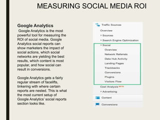 MEASURING SOCIAL MEDIA ROI
Google Analytics
Google Analytics is the most
powerful tool for measuring the
ROI of social media. Google
Analytics social reports can
show marketers the impact of
social actions, which social
networks are yielding the best
results, which content is most
popular, and how social can
result in conversions.
Google Analytics gets a fairly
regular stream of facelifts,
tinkering with where certain
reports are nested. This is what
the most current setup of
Google Analytics’ social reports
section looks like.
 