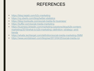 REFERENCES
• https://blog.kajabi.com/b2c-marketing
• https://ng.oberlo.com/blog/twitter-statistics
• https://blog.hootsuite.com/social-media-for-business/
• https://buffer.com/social-media-marketing
• https://business.linkedin.com/marketing-solutions/blog/b2b-content-
marketing/2018/what-is-b2b-marketing--definition--strategy--and-
trends
• https://whatis.techtarget.com/definition/social-media-marketing-SMM
• https://www.wordstream.com/blog/ws/2013/04/25/social-media-roi
 