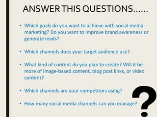 ANSWERTHIS QUESTIONS……
• Which goals do you want to achieve with social media
marketing? Do you want to improve brand awareness or
generate leads?
• Which channels does your target audience use?
• What kind of content do you plan to create? Will it be
more of image-based content, blog post links, or video
content?
• Which channels are your competitors using?
• How many social media channels can you manage?
 