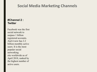 Social Media Marketing Channels
#Channel 2 :
Twitter
Facebook was the first
social network to
surpass 1 billion
registered accounts.
And it now has 2.2
billion monthly active
users. It is the most
popular social
networking
site worldwide as of
April 2018, ranked by
the highest number of
active users.
 