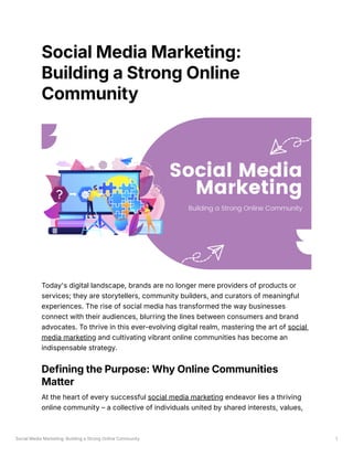 Social Media Marketing: Building a Strong Online Community 1
Social Media Marketing:
Building a Strong Online
Community
Today's digital landscape, brands are no longer mere providers of products or
services; they are storytellers, community builders, and curators of meaningful
experiences. The rise of social media has transformed the way businesses
connect with their audiences, blurring the lines between consumers and brand
advocates. To thrive in this ever-evolving digital realm, mastering the art of social
media marketing and cultivating vibrant online communities has become an
indispensable strategy.
Defining the Purpose: Why Online Communities
Matter
At the heart of every successful social media marketing endeavor lies a thriving
online community – a collective of individuals united by shared interests, values,
 