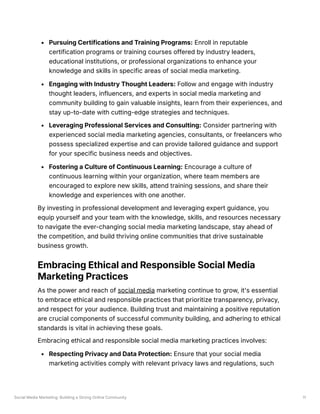 Social Media Marketing: Building a Strong Online Community 11
Pursuing Certifications and Training Programs: Enroll in reputable
certification programs or training courses offered by industry leaders,
educational institutions, or professional organizations to enhance your
knowledge and skills in specific areas of social media marketing.
Engaging with Industry Thought Leaders: Follow and engage with industry
thought leaders, influencers, and experts in social media marketing and
community building to gain valuable insights, learn from their experiences, and
stay up-to-date with cutting-edge strategies and techniques.
Leveraging Professional Services and Consulting: Consider partnering with
experienced social media marketing agencies, consultants, or freelancers who
possess specialized expertise and can provide tailored guidance and support
for your specific business needs and objectives.
Fostering a Culture of Continuous Learning: Encourage a culture of
continuous learning within your organization, where team members are
encouraged to explore new skills, attend training sessions, and share their
knowledge and experiences with one another.
By investing in professional development and leveraging expert guidance, you
equip yourself and your team with the knowledge, skills, and resources necessary
to navigate the ever-changing social media marketing landscape, stay ahead of
the competition, and build thriving online communities that drive sustainable
business growth.
Embracing Ethical and Responsible Social Media
Marketing Practices
As the power and reach of social media marketing continue to grow, it's essential
to embrace ethical and responsible practices that prioritize transparency, privacy,
and respect for your audience. Building trust and maintaining a positive reputation
are crucial components of successful community building, and adhering to ethical
standards is vital in achieving these goals.
Embracing ethical and responsible social media marketing practices involves:
Respecting Privacy and Data Protection: Ensure that your social media
marketing activities comply with relevant privacy laws and regulations, such
 