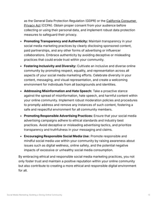 Social Media Marketing: Building a Strong Online Community 12
as the General Data Protection Regulation (GDPR) or the California Consumer
Privacy Act (CCPA). Obtain proper consent from your audience before
collecting or using their personal data, and implement robust data protection
measures to safeguard their privacy.
Promoting Transparency and Authenticity: Maintain transparency in your
social media marketing practices by clearly disclosing sponsored content,
paid partnerships, and any other forms of advertising or influencer
collaborations. Embrace authenticity by avoiding deceptive or misleading
practices that could erode trust within your community.
Fostering Inclusivity and Diversity: Cultivate an inclusive and diverse online
community by promoting respect, equality, and representation across all
aspects of your social media marketing efforts. Celebrate diversity in your
content, messaging, and visual representation, and create a welcoming
environment for individuals from all backgrounds and identities.
Addressing Misinformation and Hate Speech: Take a proactive stance
against the spread of misinformation, hate speech, and harmful content within
your online community. Implement robust moderation policies and procedures
to promptly address and remove any instances of such content, fostering a
safe and respectful environment for all community members.
Promoting Responsible Advertising Practices: Ensure that your social media
advertising campaigns adhere to ethical standards and industry best
practices. Avoid deceptive or misleading advertising tactics, and prioritize
transparency and truthfulness in your messaging and claims.
Encouraging Responsible Social Media Use: Promote responsible and
mindful social media use within your community by raising awareness about
issues such as digital wellness, online safety, and the potential negative
impacts of excessive or unhealthy social media consumption.
By embracing ethical and responsible social media marketing practices, you not
only foster trust and maintain a positive reputation within your online community
but also contribute to creating a more ethical and responsible digital environment
for all.
 