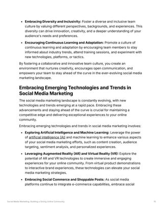 Social Media Marketing: Building a Strong Online Community 15
Embracing Diversity and Inclusivity: Foster a diverse and inclusive team
culture by valuing different perspectives, backgrounds, and experiences. This
diversity can drive innovation, creativity, and a deeper understanding of your
audience's needs and preferences.
Encouraging Continuous Learning and Adaptation: Promote a culture of
continuous learning and adaptation by encouraging team members to stay
informed about industry trends, attend training sessions, and experiment with
new technologies, platforms, or tactics.
By fostering a collaborative and innovative team culture, you create an
environment that nurtures creativity, encourages open communication, and
empowers your team to stay ahead of the curve in the ever-evolving social media
marketing landscape.
Embracing Emerging Technologies and Trends in
Social Media Marketing
The social media marketing landscape is constantly evolving, with new
technologies and trends emerging at a rapid pace. Embracing these
advancements and staying ahead of the curve is crucial for maintaining a
competitive edge and delivering exceptional experiences to your online
community.
Embracing emerging technologies and trends in social media marketing involves:
Exploring Artificial Intelligence and Machine Learning: Leverage the power
of artificial intelligence (AI) and machine learning to enhance various aspects
of your social media marketing efforts, such as content creation, audience
targeting, sentiment analysis, and personalized experiences.
Leveraging Augmented Reality (AR) and Virtual Reality (VR): Explore the
potential of AR and VR technologies to create immersive and engaging
experiences for your online community. From virtual product demonstrations
to interactive brand experiences, these technologies can elevate your social
media marketing strategies.
Embracing Social Commerce and Shoppable Posts: As social media
platforms continue to integrate e-commerce capabilities, embrace social
 