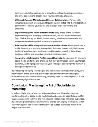 Social Media Marketing: Building a Strong Online Community 16
commerce and shoppable posts to provide seamless shopping experiences
and drive conversions directly from your social media channels.
Utilizing Influencer Marketing and Creator Collaborations: Partner with
influencers, content creators, and thought leaders to tap into their established
communities, amplify your reach, and leverage their authenticity and
credibility.
Experimenting with New Content Formats: Stay ahead of the curve by
experimenting with emerging content formats, such as short-form videos
(e.g., TikTok, Instagram Reels), live streaming, and interactive content that
encourages audience participation and engagement.
Adopting Social Listening and Sentiment Analysis Tools: Leverage advanced
social listening and sentiment analysis tools to gain deeper insights into your
audience's preferences, sentiments, and behaviors, enabling data-driven
decision-making and proactive community management.
Integrating with Emerging Platforms and Channels: Keep an eye on emerging
social media platforms and channels that may gain traction within your target
audience, and be prepared to adapt your strategies accordingly to maintain a
strong online presence.
By embracing emerging technologies and trends in social media marketing, you
position your brand as an industry leader, deliver innovative and engaging
experiences to your online community, and stay ahead of the competition in the
ever-evolving digital landscape.
Conclusion: Mastering the Art of Social Media
Marketing
In today's digital age, where connections and communities reign supreme,
mastering the art of social media marketing has become an essential pursuit for
businesses seeking to thrive and forge lasting relationships with their audiences.
By cultivating vibrant online communities, brands can amplify their reach, foster
customer loyalty, and establish themselves as trusted authorities within their
respective industries.
 