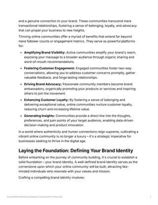 Social Media Marketing: Building a Strong Online Community 2
and a genuine connection to your brand. These communities transcend mere
transactional relationships, fostering a sense of belonging, loyalty, and advocacy
that can propel your business to new heights.
Thriving online communities offer a myriad of benefits that extend far beyond
mere follower counts or engagement metrics. They serve as powerful platforms
for:
Amplifying Brand Visibility: Active communities amplify your brand's reach,
exposing your message to a broader audience through organic sharing and
word-of-mouth recommendations.
Fostering Customer Engagement: Engaged communities foster two-way
conversations, allowing you to address customer concerns promptly, gather
valuable feedback, and forge lasting relationships.
Driving Brand Advocacy: Passionate community members become brand
ambassadors, organically promoting your products or services and inspiring
others to join the movement.
Enhancing Customer Loyalty: By fostering a sense of belonging and
delivering exceptional value, online communities nurture customer loyalty,
reducing churn and increasing lifetime value.
Generating Insights: Communities provide a direct line into the thoughts,
preferences, and pain points of your target audience, enabling data-driven
decision-making and product innovation.
In a world where authenticity and human connections reign supreme, cultivating a
vibrant online community is no longer a luxury – it's a strategic imperative for
businesses seeking to thrive in the digital age.
Laying the Foundation: Defining Your Brand Identity
Before embarking on the journey of community building, it's crucial to establish a
solid foundation – your brand identity. A well-defined brand identity serves as the
cornerstone upon which your online community will be built, attracting like-
minded individuals who resonate with your values and mission.
Crafting a compelling brand identity involves:
 