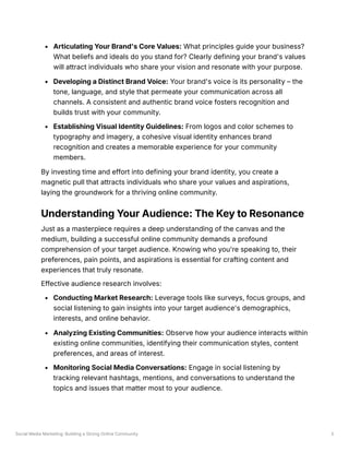 Social Media Marketing: Building a Strong Online Community 3
Articulating Your Brand's Core Values: What principles guide your business?
What beliefs and ideals do you stand for? Clearly defining your brand's values
will attract individuals who share your vision and resonate with your purpose.
Developing a Distinct Brand Voice: Your brand's voice is its personality – the
tone, language, and style that permeate your communication across all
channels. A consistent and authentic brand voice fosters recognition and
builds trust with your community.
Establishing Visual Identity Guidelines: From logos and color schemes to
typography and imagery, a cohesive visual identity enhances brand
recognition and creates a memorable experience for your community
members.
By investing time and effort into defining your brand identity, you create a
magnetic pull that attracts individuals who share your values and aspirations,
laying the groundwork for a thriving online community.
Understanding Your Audience: The Key to Resonance
Just as a masterpiece requires a deep understanding of the canvas and the
medium, building a successful online community demands a profound
comprehension of your target audience. Knowing who you're speaking to, their
preferences, pain points, and aspirations is essential for crafting content and
experiences that truly resonate.
Effective audience research involves:
Conducting Market Research: Leverage tools like surveys, focus groups, and
social listening to gain insights into your target audience's demographics,
interests, and online behavior.
Analyzing Existing Communities: Observe how your audience interacts within
existing online communities, identifying their communication styles, content
preferences, and areas of interest.
Monitoring Social Media Conversations: Engage in social listening by
tracking relevant hashtags, mentions, and conversations to understand the
topics and issues that matter most to your audience.
 