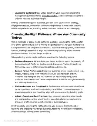 Social Media Marketing: Building a Strong Online Community 4
Leveraging Customer Data: Utilize data from your customer relationship
management (CRM) systems, website analytics, and social media insights to
uncover valuable audience insights.
By truly understanding your audience, you can tailor your content strategy,
engagement tactics, and overall community experience to meet their specific
needs and preferences, fostering a deep sense of resonance and belonging.
Choosing the Right Platforms: Where Your Community
Thrives
With a multitude of social media platforms available, selecting the right ones for
your online community is akin to finding the perfect canvas for your masterpiece.
Each platform has its unique characteristics, audience demographics, and content
formats, making it essential to align your community-building efforts with the
platforms that best suit your target audience.
When selecting social media platforms, consider the following factors:
Audience Presence: Where does your target audience spend the majority of
their online time? Platforms like Facebook, Instagram, Twitter, LinkedIn, or
TikTok may cater to different demographics and interests.
Content Format Preferences: Does your audience prefer visual content (e.g.,
images, videos), long-form written content, or a combination of both?
Platforms like Instagram and TikTok thrive on visual storytelling, while
platforms like LinkedIn and Twitter may be better suited for thought leadership
and industry discussions.
Platform Features and Functionality: Evaluate the features and tools offered
by each platform, such as live streaming capabilities, community groups, or
advertising options, and how they align with your community-building goals.
Industry Trends and Best Practices: Stay informed about the latest trends
and best practices within your industry, as certain platforms may be more
prevalent or effective for specific niches or business types.
By strategically selecting the right platforms, you increase the likelihood of
reaching and engaging your target audience, fostering meaningful connections,
and cultivating a thriving online community.
 