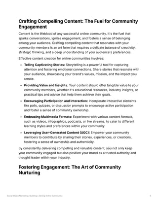 Social Media Marketing: Building a Strong Online Community 5
Crafting Compelling Content: The Fuel for Community
Engagement
Content is the lifeblood of any successful online community. It's the fuel that
sparks conversations, ignites engagement, and fosters a sense of belonging
among your audience. Crafting compelling content that resonates with your
community members is an art form that requires a delicate balance of creativity,
strategic thinking, and a deep understanding of your audience's preferences.
Effective content creation for online communities involves:
Telling Captivating Stories: Storytelling is a powerful tool for capturing
attention and fostering emotional connections. Share stories that resonate with
your audience, showcasing your brand's values, mission, and the impact you
create.
Providing Value and Insights: Your content should offer tangible value to your
community members, whether it's educational resources, industry insights, or
practical tips and advice that help them achieve their goals.
Encouraging Participation and Interaction: Incorporate interactive elements
like polls, quizzes, or discussion prompts to encourage active participation
and foster a sense of community ownership.
Embracing Multimedia Formats: Experiment with various content formats,
such as videos, infographics, podcasts, or live streams, to cater to different
learning styles and preferences within your community.
Leveraging User-Generated Content (UGC): Empower your community
members to contribute by sharing their stories, experiences, or creations,
fostering a sense of ownership and authenticity.
By consistently delivering compelling and valuable content, you not only keep
your community engaged but also position your brand as a trusted authority and
thought leader within your industry.
Fostering Engagement: The Art of Community
Nurturing
 