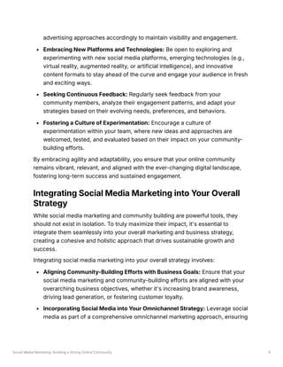 Social Media Marketing: Building a Strong Online Community 9
advertising approaches accordingly to maintain visibility and engagement.
Embracing New Platforms and Technologies: Be open to exploring and
experimenting with new social media platforms, emerging technologies (e.g.,
virtual reality, augmented reality, or artificial intelligence), and innovative
content formats to stay ahead of the curve and engage your audience in fresh
and exciting ways.
Seeking Continuous Feedback: Regularly seek feedback from your
community members, analyze their engagement patterns, and adapt your
strategies based on their evolving needs, preferences, and behaviors.
Fostering a Culture of Experimentation: Encourage a culture of
experimentation within your team, where new ideas and approaches are
welcomed, tested, and evaluated based on their impact on your community-
building efforts.
By embracing agility and adaptability, you ensure that your online community
remains vibrant, relevant, and aligned with the ever-changing digital landscape,
fostering long-term success and sustained engagement.
Integrating Social Media Marketing into Your Overall
Strategy
While social media marketing and community building are powerful tools, they
should not exist in isolation. To truly maximize their impact, it's essential to
integrate them seamlessly into your overall marketing and business strategy,
creating a cohesive and holistic approach that drives sustainable growth and
success.
Integrating social media marketing into your overall strategy involves:
Aligning Community-Building Efforts with Business Goals: Ensure that your
social media marketing and community-building efforts are aligned with your
overarching business objectives, whether it's increasing brand awareness,
driving lead generation, or fostering customer loyalty.
Incorporating Social Media into Your Omnichannel Strategy: Leverage social
media as part of a comprehensive omnichannel marketing approach, ensuring
 