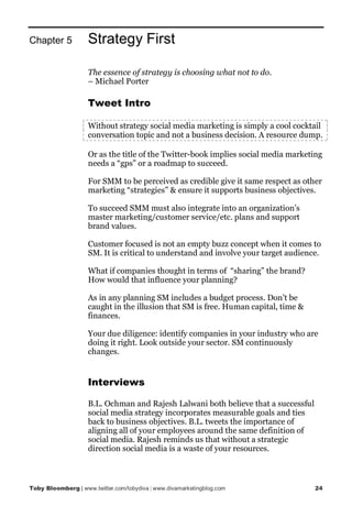 Chapter 5           Strategy First

                    The essence of strategy is choosing what not to do.
                    – Michael Porter

                    Tweet Intro

                    Without strategy social media marketing is simply a cool cocktail
                    conversation topic and not a business decision. A resource dump.

                    Or as the title of the Twitter-book implies social media marketing
                    needs a “gps” or a roadmap to succeed.

                    For SMM to be perceived as credible give it same respect as other
                    marketing “strategies” & ensure it supports business objectives.

                    To succeed SMM must also integrate into an organization’s
                    master marketing/customer service/etc. plans and support
                    brand values.

                    Customer focused is not an empty buzz concept when it comes to
                    SM. It is critical to understand and involve your target audience.

                    What if companies thought in terms of “sharing” the brand?
                    How would that influence your planning?

                    As in any planning SM includes a budget process. Don’t be
                    caught in the illusion that SM is free. Human capital, time &
                    finances.

                    Your due diligence: identify companies in your industry who are
                    doing it right. Look outside your sector. SM continuously
                    changes.


                    Interviews

                    B.L. Ochman and Rajesh Lalwani both believe that a successful
                    social media strategy incorporates measurable goals and ties
                    back to business objectives. B.L. tweets the importance of
                    aligning all of your employees around the same definition of
                    social media. Rajesh reminds us that without a strategic
                    direction social media is a waste of your resources.



Toby Bloomberg | www.twitter.com/tobydiva | www.divamarketingblog.com               24
 
