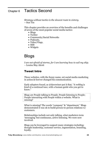 Chapter 6           Tactics Second

                    Strategy without tactics is the slowest route to victory.
                    – Sun Tzu

                    This chapter provides an overview of the benefits and challenges
                    of seven of the most popular social media tactics:
                         • Blogs
                         • Twitter
                         • Community/Social Networks
                         • Podcasts,
                         • Video/Vlogs,
                         • RSS
                         • Widgets



                    Blogs
                    I am not afraid of storms, for I am learning how to sail my ship.
                    – Louisa May Alcott

                    Tweet Intro

                    These websites, with the funny name, set social media marketing
                    in action & forever changed biz communication.

                    Early adopters found, as @davewiner put it that, “A weblog is
                    kind of a continual tour, with a human guide who you get to
                    know.”

                    Blogs are People talking to People; People listening to People;
                    People interacting with People within a website. What is
                    missing?

                    What is missing? The words “company” & “department.” Blogs
                    demonstrated it was ok to build person-to-person relations w/
                    customers.

                    Relationships include not only talking, what marketers term
                    ‘messaging’ but continuous, active listening. We were now
                    involved.

                    Blogs can be leveraged to support many strategies including:
                    thought leadership, customer service, segmentation, branding,
                    loyalty.

Toby Bloomberg | www.twitter.com/tobydiva | www.divamarketingblog.com                 28
 