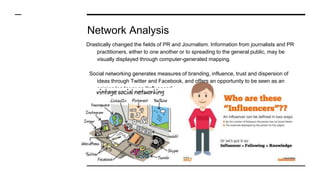 Network Analysis
Drastically changed the fields of PR and Journalism. Information from journalists and PR
practitioners, either to one another or to spreading to the general public, may be
visually displayed through computer-generated mapping.
Social networking generates measures of branding, influence, trust and dispersion of
ideas through Twitter and Facebook, and offers an opportunity to be seen as an
opinion leader or an “Influencer”.
 