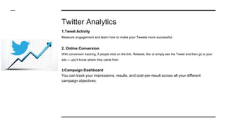 Twitter Analytics
1.Tweet Activity
Measure engagement and learn how to make your Tweets more successful.
2. Online Conversion
With conversion tracking, if people click on the link, Retweet, like or simply see the Tweet and then go to your
site — you'll know where they came from
3.Campaign Dashboard
You can track your impressions, results, and cost-per-result across all your different
campaign objectives.
 