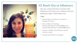 #2. Reach Out to Influencers
Use your social channels to connect with
influencers who share your audience and start
building stronger relationships now.
TIPS:
• Identify, follow and regram or retweet on
Instagram & Twitter.
• Use and follow the hashtags:
#teachersofinstagram has 3.5 million posts
#teachersfollowteachers has 2.8 million posts
• Surprise + Delight: Send influencers special
invites and swag.
• Consider paid influencer campaigns.
 