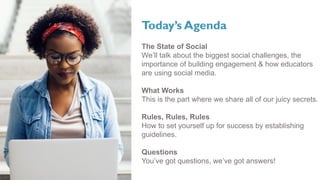 Today’s Agenda
The State of Social
We’ll talk about the biggest social challenges, the
importance of building engagement & how educators
are using social media.
What Works
This is the part where we share all of our juicy secrets.
Rules, Rules, Rules
How to set yourself up for success by establishing
guidelines.
Questions
You’ve got questions, we’ve got answers!
 