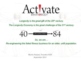 Longevity is the great gift of the 20th century. 
The Longevity Economy is the great challenge of the 21st century. 
So, we are… 
Re-engineering the failed fitness business for an older, unfit population. 
Martin Pazzani, Founder/CEO 
September 2014 
 