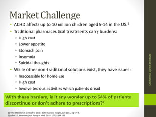 Market Challenge 
• ADHD affects up to 10 million children aged 5-14 in the US.1 
• Traditional pharmaceutical treatments carry burdens: 
• High cost 
• Lower appetite 
• Stomach pain 
• Insomnia 
• Suicidal thoughts 
• While other non-traditional solutions exist, they have issues: 
• Inaccessible for home use 
• High cost 
• Involve tedious activities which patients dread 
With these barriers, is it any wonder up to 64% of patients 
discontinue or don’t adhere to prescriptions?2 
1) “The CNS Market Outlook to 2036.” SCRI Business Insights, July 2011, pg 47-48. 
2) Adler LD, Nierenberg AA. Postgrad Med. 2010. 122(1):184-191. 
Confidential Do Not Distribute 
 