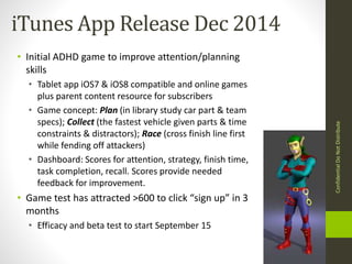 iTunes App Release Dec 2014 
• Initial ADHD game to improve attention/planning 
skills 
• Tablet app iOS7 & iOS8 compatible and online games 
plus parent content resource for subscribers 
• Game concept: Plan (in library study car part & team 
specs); Collect (the fastest vehicle given parts & time 
constraints & distractors); Race (cross finish line first 
while fending off attackers) 
• Dashboard: Scores for attention, strategy, finish time, 
task completion, recall. Scores provide needed 
feedback for improvement. 
• Game test has attracted >600 to click “sign up” in 3 
months 
• Efficacy and beta test to start September 15 
Confidential Do Not Distribute 
 