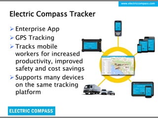 www.electriccompass.com 
Electric Compass Tracker 
 Enterprise App 
 GPS Tracking 
 Tracks mobile 
workers for increased 
productivity, improved 
safety and cost savings 
 Supports many devices 
on the same tracking 
platform 
 