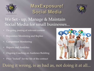 We Set - up, Manage & Maintain 
Social Media for small businesses... 
• On-going posting of relevant content 
• Reputation Monitoring and Replies 
• Competition Monitoring 
• Reports and Analytics 
• Ongoing Coaching on Audience Building 
• Price “locked” for the life of the contract 
Doing it wrong, is as bad as, not doing it at all... 
 