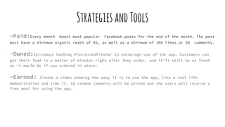 StrategiesandTools
-Paid:Every month boost most popular Facebook posts for the end of the month. The post
must have a minimum organic reach of 85, as well as a minimum of 100 likes or 50 comments.
-Owned:Introduce hashtag #FasterandFresher to encourage use of the app. Customers can
get their food in a matter of minutes right after they order, and it’ll still be as fresh
as it would be if you ordered in store.
-Earned: Create a video showing how easy it is to use the app, like a real life
demonstration and time it. 10 random comments will be picked and the users will receive a
free meal for using the app.
 