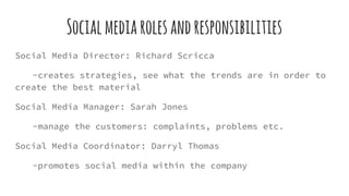 Socialmediarolesandresponsibilities
Social Media Director: Richard Scricca
-creates strategies, see what the trends are in order to
create the best material
Social Media Manager: Sarah Jones
-manage the customers: complaints, problems etc.
Social Media Coordinator: Darryl Thomas
-promotes social media within the company
 