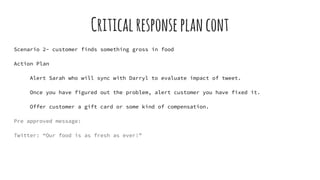 Criticalresponseplancont
Scenario 2- customer finds something gross in food
Action Plan
Alert Sarah who will sync with Darryl to evaluate impact of tweet.
Once you have figured out the problem, alert customer you have fixed it.
Offer customer a gift card or some kind of compensation.
Pre approved message:
Twitter: “Our food is as fresh as ever!”
 