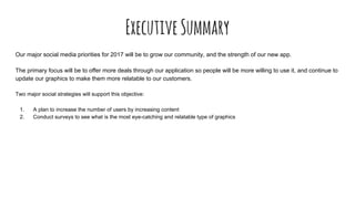 ExecutiveSummary
Our major social media priorities for 2017 will be to grow our community, and the strength of our new app.
The primary focus will be to offer more deals through our application so people will be more willing to use it, and continue to
update our graphics to make them more relatable to our customers.
Two major social strategies will support this objective:
1. A plan to increase the number of users by increasing content
2. Conduct surveys to see what is the most eye-catching and relatable type of graphics
 